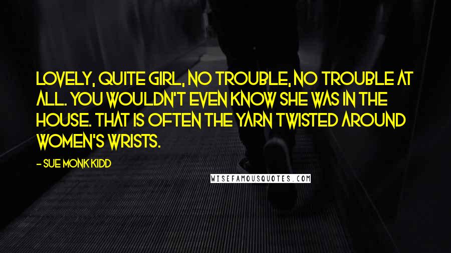 Sue Monk Kidd Quotes: Lovely, quite girl, no trouble, no trouble at all. You wouldn't even know she was in the house. That is often the yarn twisted around women's wrists.