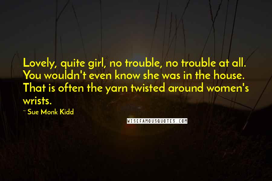 Sue Monk Kidd Quotes: Lovely, quite girl, no trouble, no trouble at all. You wouldn't even know she was in the house. That is often the yarn twisted around women's wrists.