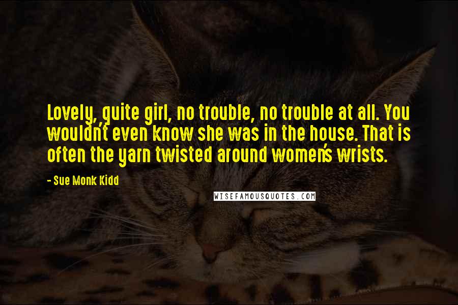 Sue Monk Kidd Quotes: Lovely, quite girl, no trouble, no trouble at all. You wouldn't even know she was in the house. That is often the yarn twisted around women's wrists.