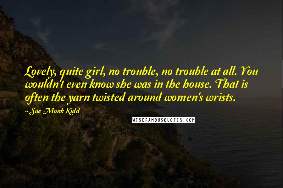 Sue Monk Kidd Quotes: Lovely, quite girl, no trouble, no trouble at all. You wouldn't even know she was in the house. That is often the yarn twisted around women's wrists.