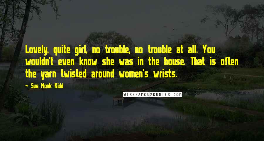 Sue Monk Kidd Quotes: Lovely, quite girl, no trouble, no trouble at all. You wouldn't even know she was in the house. That is often the yarn twisted around women's wrists.