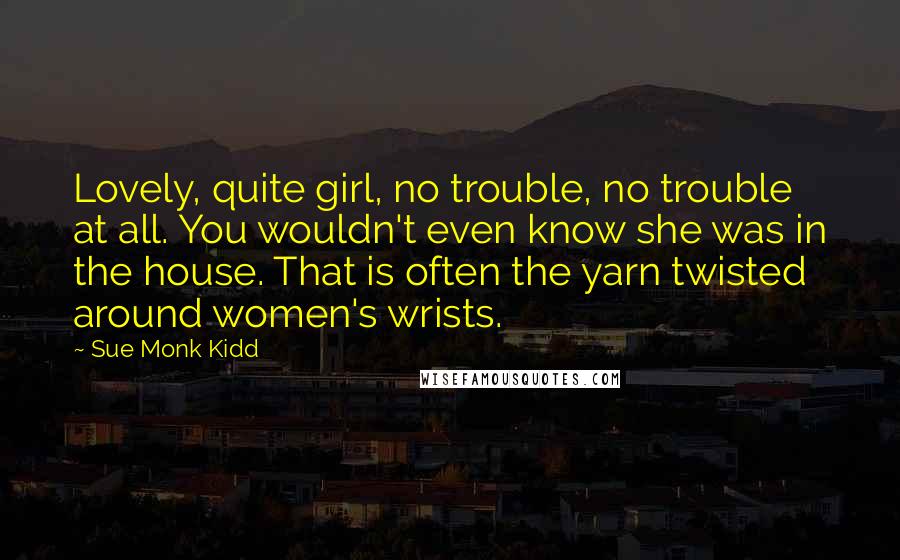 Sue Monk Kidd Quotes: Lovely, quite girl, no trouble, no trouble at all. You wouldn't even know she was in the house. That is often the yarn twisted around women's wrists.