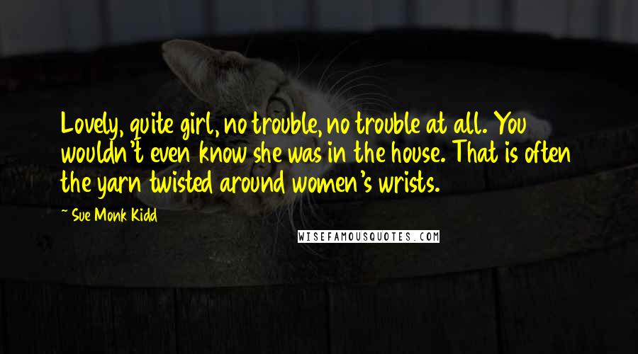 Sue Monk Kidd Quotes: Lovely, quite girl, no trouble, no trouble at all. You wouldn't even know she was in the house. That is often the yarn twisted around women's wrists.