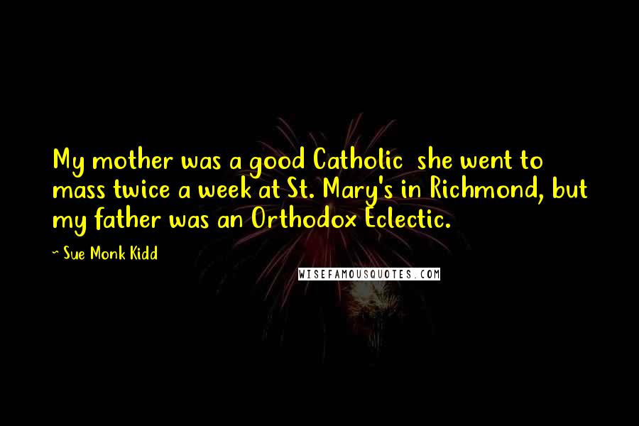 Sue Monk Kidd Quotes: My mother was a good Catholic she went to mass twice a week at St. Mary's in Richmond, but my father was an Orthodox Eclectic.
