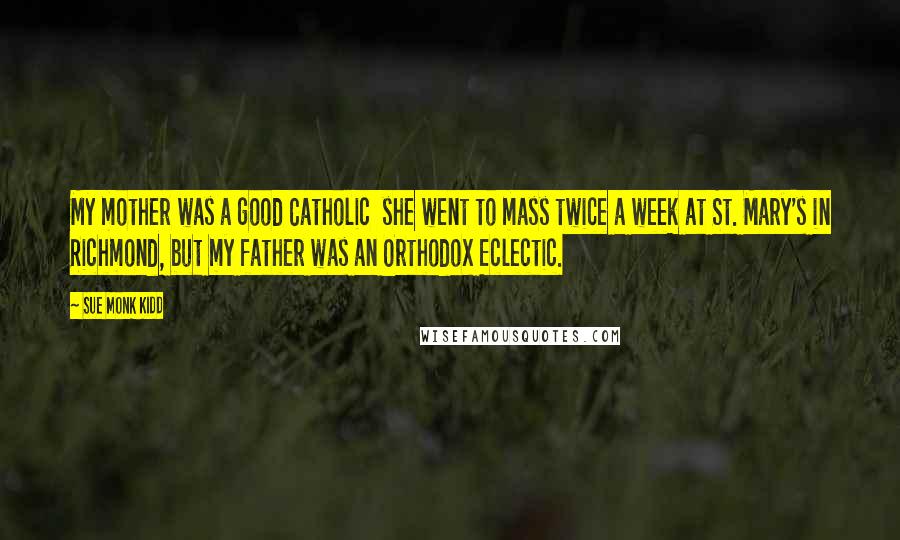 Sue Monk Kidd Quotes: My mother was a good Catholic she went to mass twice a week at St. Mary's in Richmond, but my father was an Orthodox Eclectic.