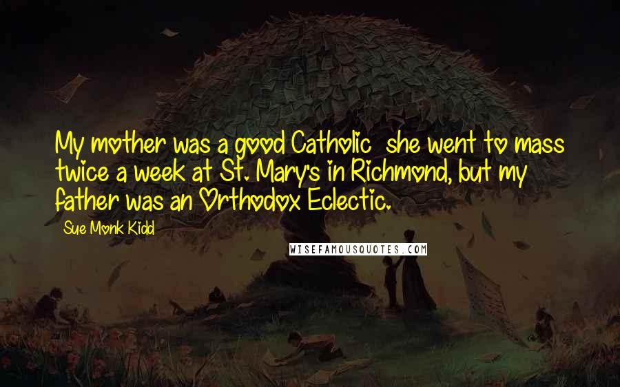 Sue Monk Kidd Quotes: My mother was a good Catholic she went to mass twice a week at St. Mary's in Richmond, but my father was an Orthodox Eclectic.