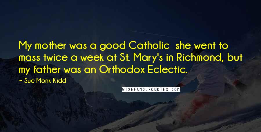 Sue Monk Kidd Quotes: My mother was a good Catholic she went to mass twice a week at St. Mary's in Richmond, but my father was an Orthodox Eclectic.