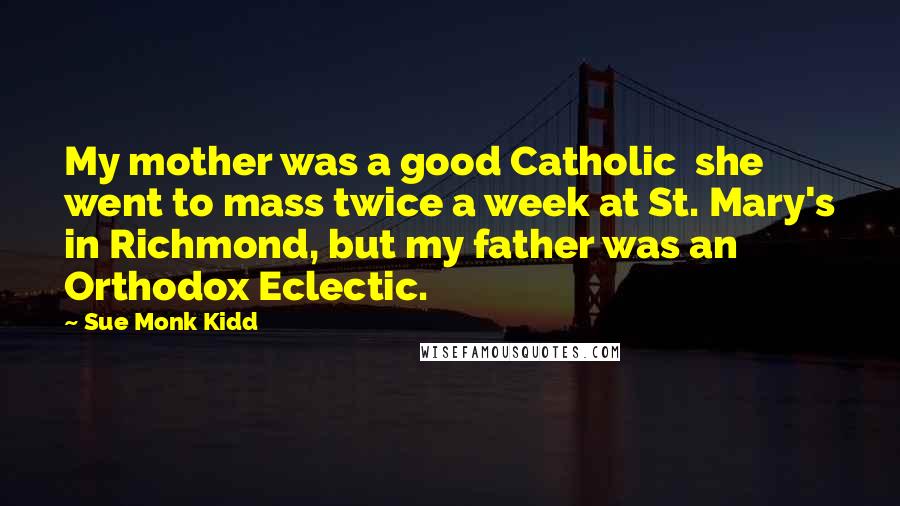 Sue Monk Kidd Quotes: My mother was a good Catholic she went to mass twice a week at St. Mary's in Richmond, but my father was an Orthodox Eclectic.