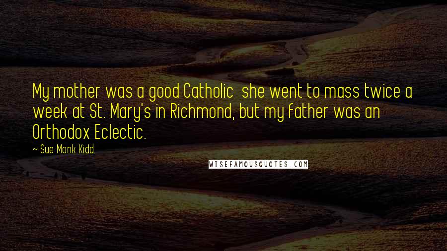 Sue Monk Kidd Quotes: My mother was a good Catholic she went to mass twice a week at St. Mary's in Richmond, but my father was an Orthodox Eclectic.