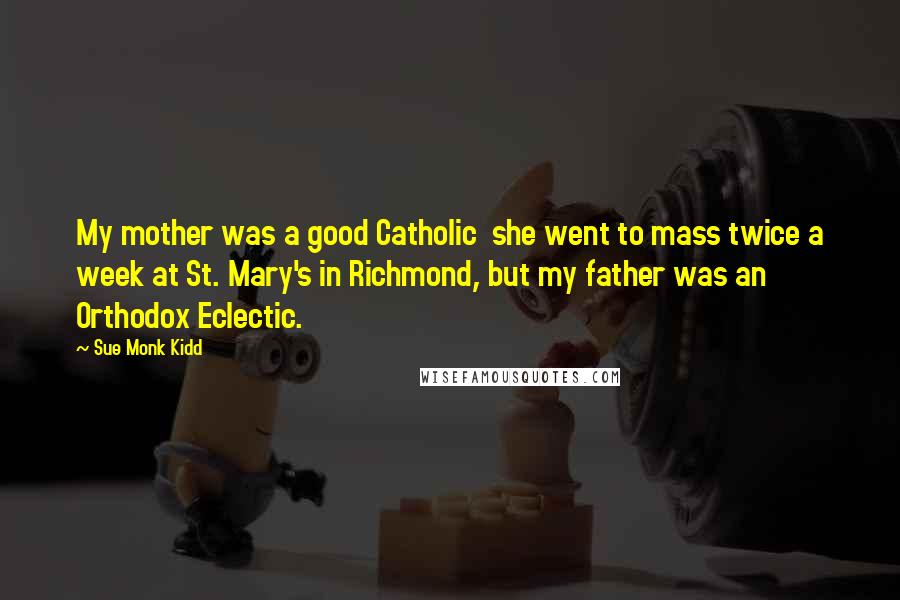 Sue Monk Kidd Quotes: My mother was a good Catholic she went to mass twice a week at St. Mary's in Richmond, but my father was an Orthodox Eclectic.
