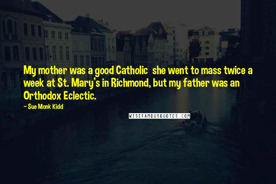 Sue Monk Kidd Quotes: My mother was a good Catholic she went to mass twice a week at St. Mary's in Richmond, but my father was an Orthodox Eclectic.