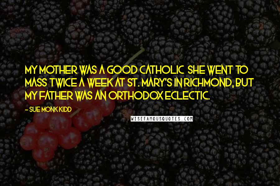 Sue Monk Kidd Quotes: My mother was a good Catholic she went to mass twice a week at St. Mary's in Richmond, but my father was an Orthodox Eclectic.