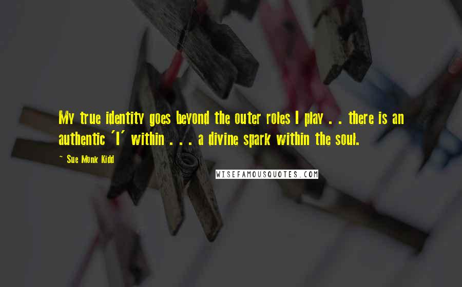 Sue Monk Kidd Quotes: My true identity goes beyond the outer roles I play . . there is an authentic 'I' within . . . a divine spark within the soul.