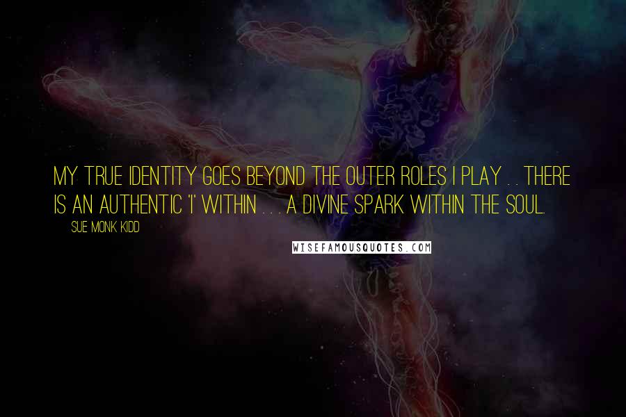 Sue Monk Kidd Quotes: My true identity goes beyond the outer roles I play . . there is an authentic 'I' within . . . a divine spark within the soul.