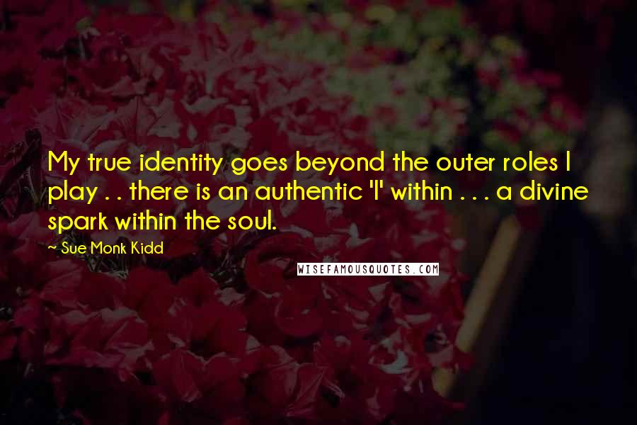 Sue Monk Kidd Quotes: My true identity goes beyond the outer roles I play . . there is an authentic 'I' within . . . a divine spark within the soul.