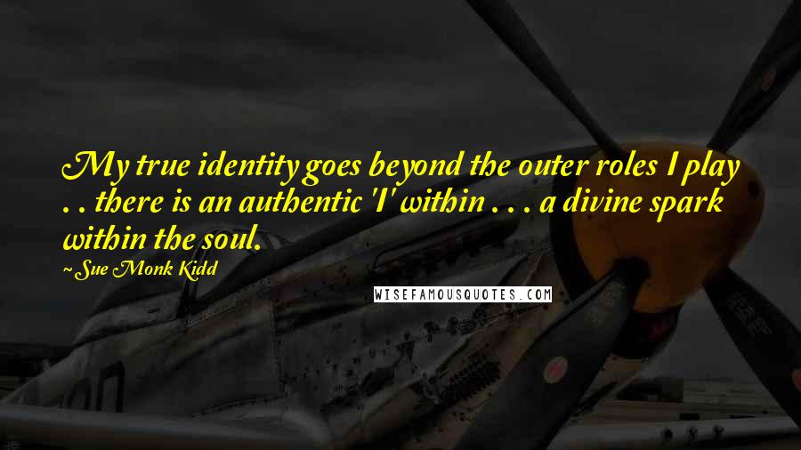 Sue Monk Kidd Quotes: My true identity goes beyond the outer roles I play . . there is an authentic 'I' within . . . a divine spark within the soul.