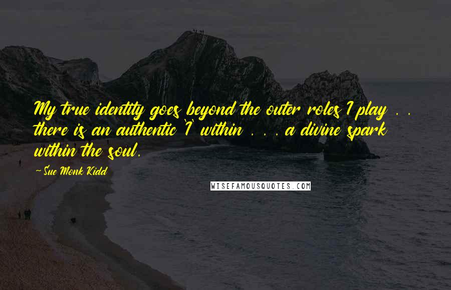 Sue Monk Kidd Quotes: My true identity goes beyond the outer roles I play . . there is an authentic 'I' within . . . a divine spark within the soul.