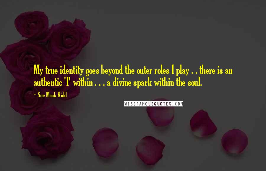 Sue Monk Kidd Quotes: My true identity goes beyond the outer roles I play . . there is an authentic 'I' within . . . a divine spark within the soul.