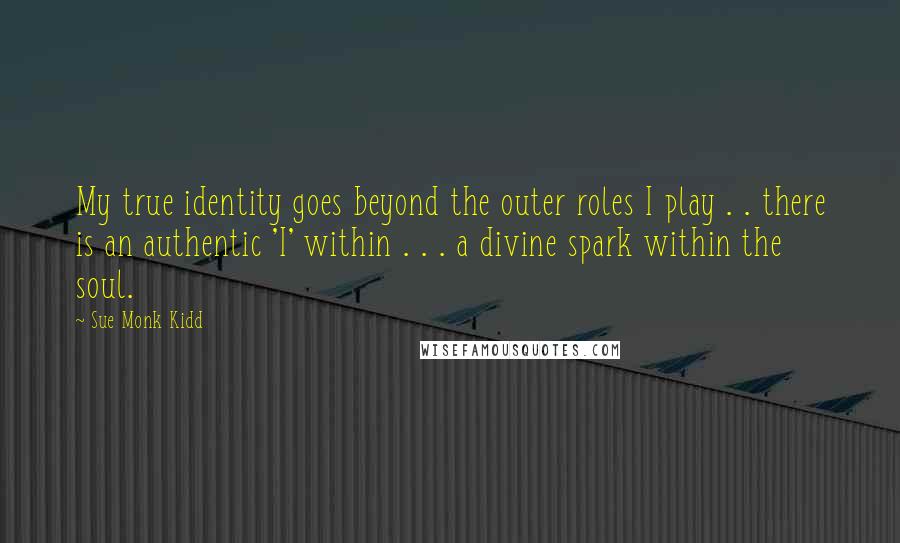 Sue Monk Kidd Quotes: My true identity goes beyond the outer roles I play . . there is an authentic 'I' within . . . a divine spark within the soul.