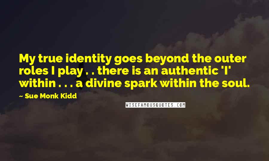 Sue Monk Kidd Quotes: My true identity goes beyond the outer roles I play . . there is an authentic 'I' within . . . a divine spark within the soul.