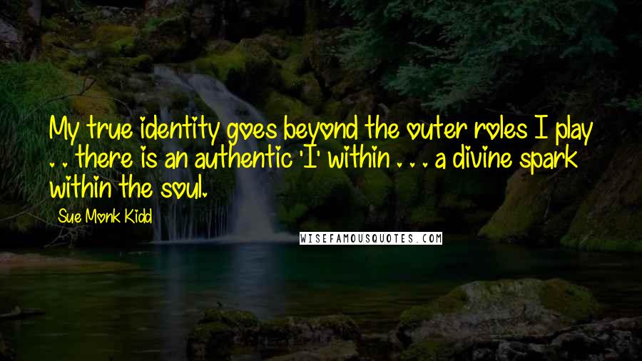 Sue Monk Kidd Quotes: My true identity goes beyond the outer roles I play . . there is an authentic 'I' within . . . a divine spark within the soul.