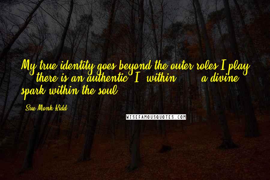 Sue Monk Kidd Quotes: My true identity goes beyond the outer roles I play . . there is an authentic 'I' within . . . a divine spark within the soul.