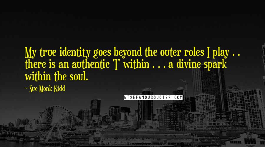 Sue Monk Kidd Quotes: My true identity goes beyond the outer roles I play . . there is an authentic 'I' within . . . a divine spark within the soul.