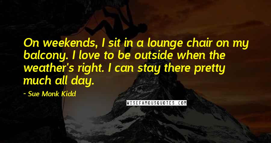 Sue Monk Kidd Quotes: On weekends, I sit in a lounge chair on my balcony. I love to be outside when the weather's right. I can stay there pretty much all day.