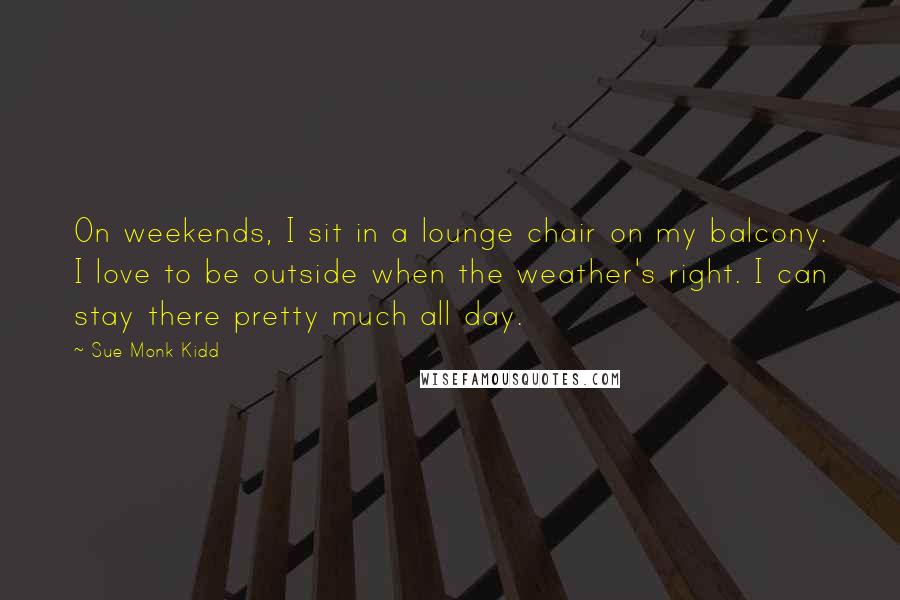 Sue Monk Kidd Quotes: On weekends, I sit in a lounge chair on my balcony. I love to be outside when the weather's right. I can stay there pretty much all day.