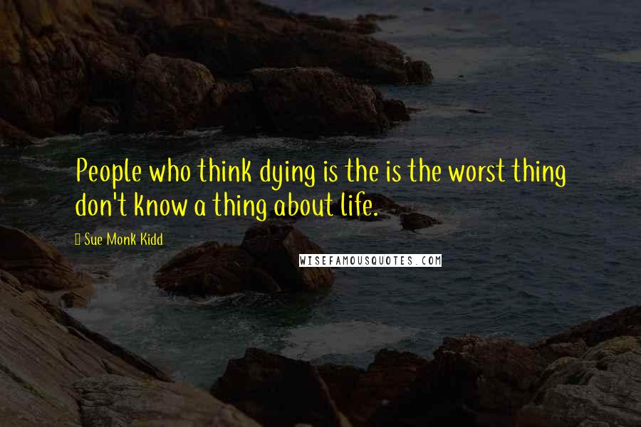 Sue Monk Kidd Quotes: People who think dying is the is the worst thing don't know a thing about life.