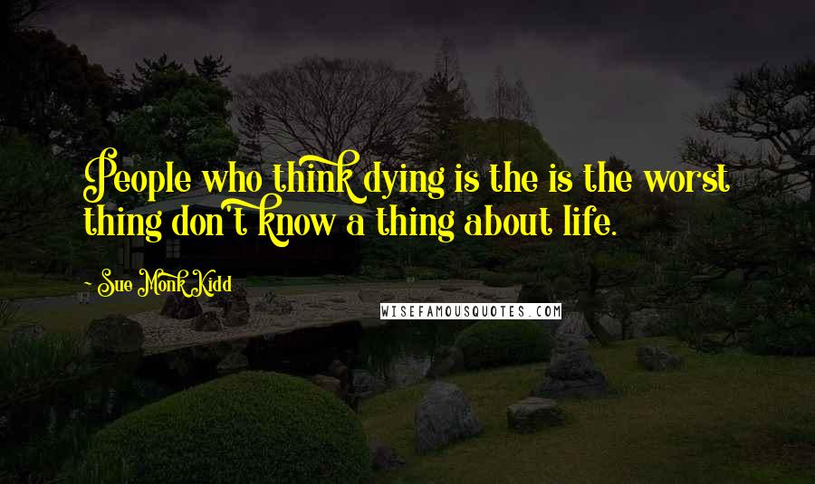 Sue Monk Kidd Quotes: People who think dying is the is the worst thing don't know a thing about life.