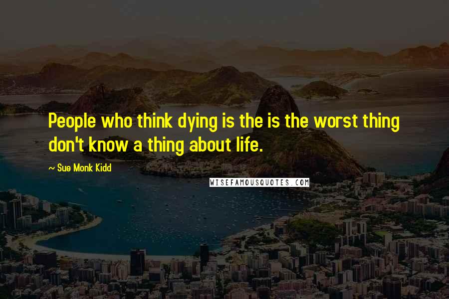 Sue Monk Kidd Quotes: People who think dying is the is the worst thing don't know a thing about life.