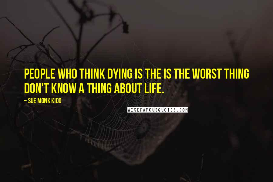 Sue Monk Kidd Quotes: People who think dying is the is the worst thing don't know a thing about life.