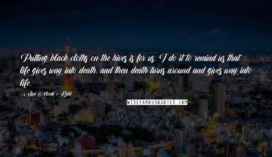 Sue Monk Kidd Quotes: Putting black cloths on the hives is for us. I do it to remind us that life gives way into death, and then death turns around and gives way into life.