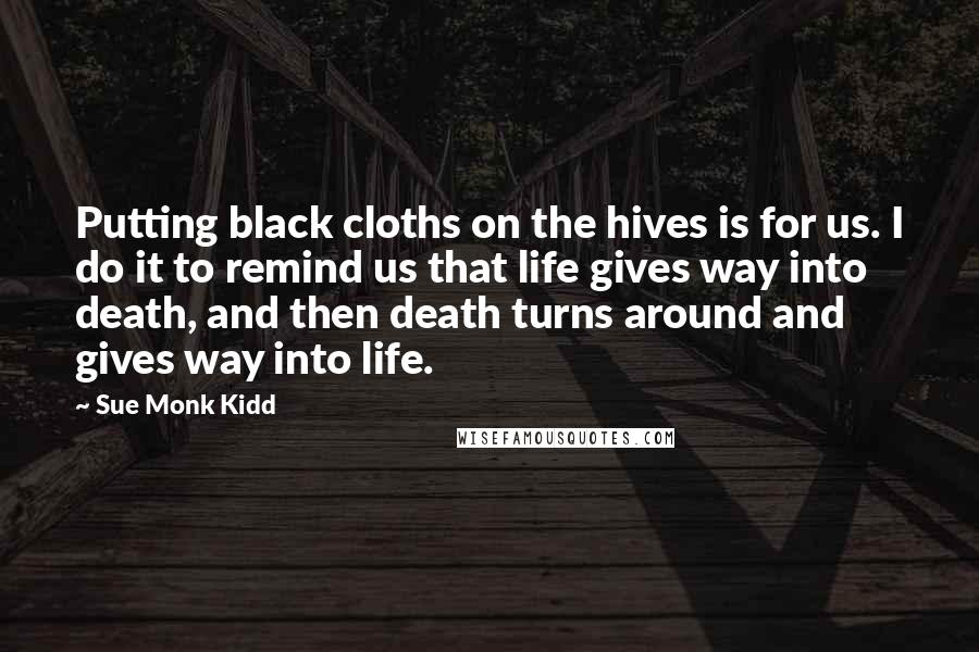 Sue Monk Kidd Quotes: Putting black cloths on the hives is for us. I do it to remind us that life gives way into death, and then death turns around and gives way into life.
