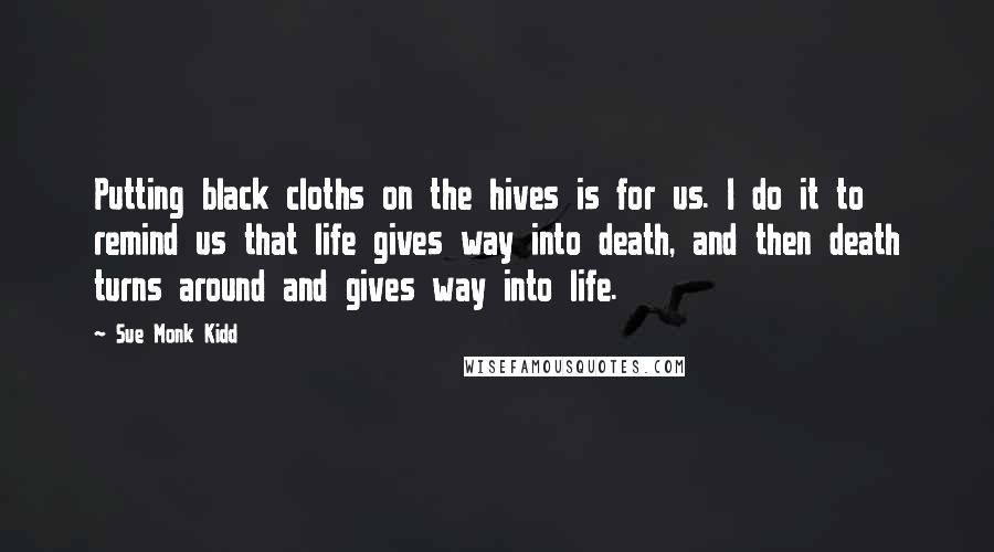 Sue Monk Kidd Quotes: Putting black cloths on the hives is for us. I do it to remind us that life gives way into death, and then death turns around and gives way into life.