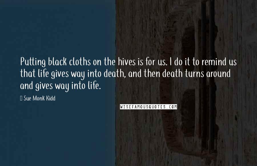 Sue Monk Kidd Quotes: Putting black cloths on the hives is for us. I do it to remind us that life gives way into death, and then death turns around and gives way into life.