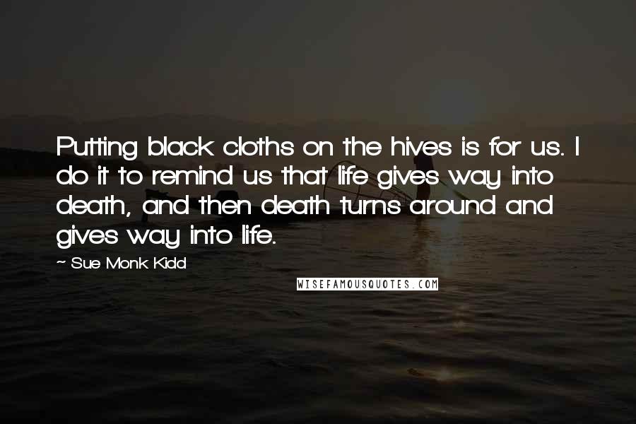 Sue Monk Kidd Quotes: Putting black cloths on the hives is for us. I do it to remind us that life gives way into death, and then death turns around and gives way into life.