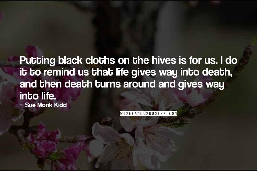 Sue Monk Kidd Quotes: Putting black cloths on the hives is for us. I do it to remind us that life gives way into death, and then death turns around and gives way into life.