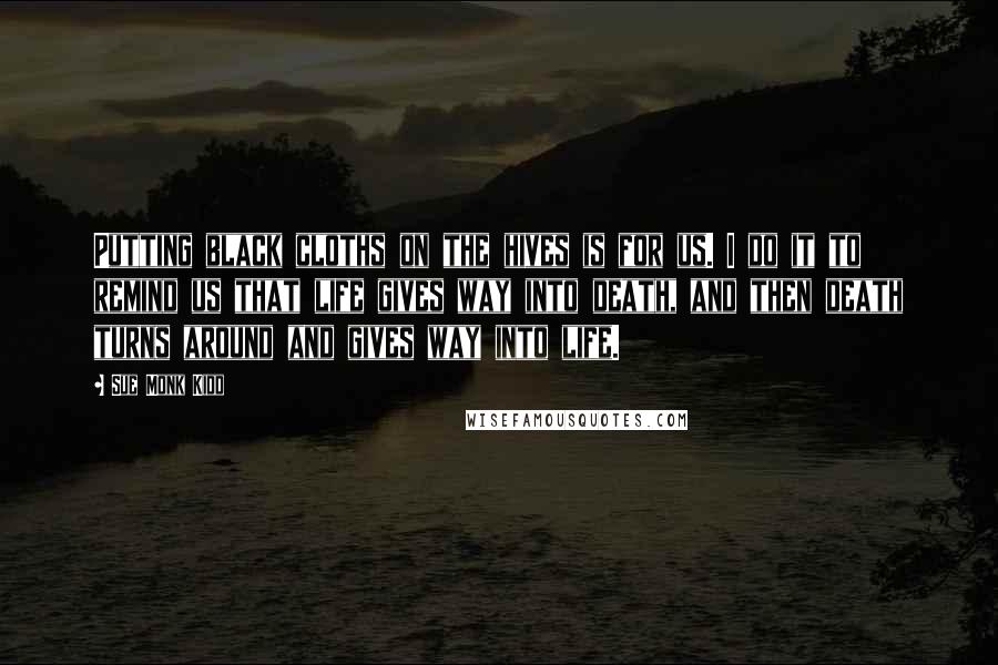 Sue Monk Kidd Quotes: Putting black cloths on the hives is for us. I do it to remind us that life gives way into death, and then death turns around and gives way into life.