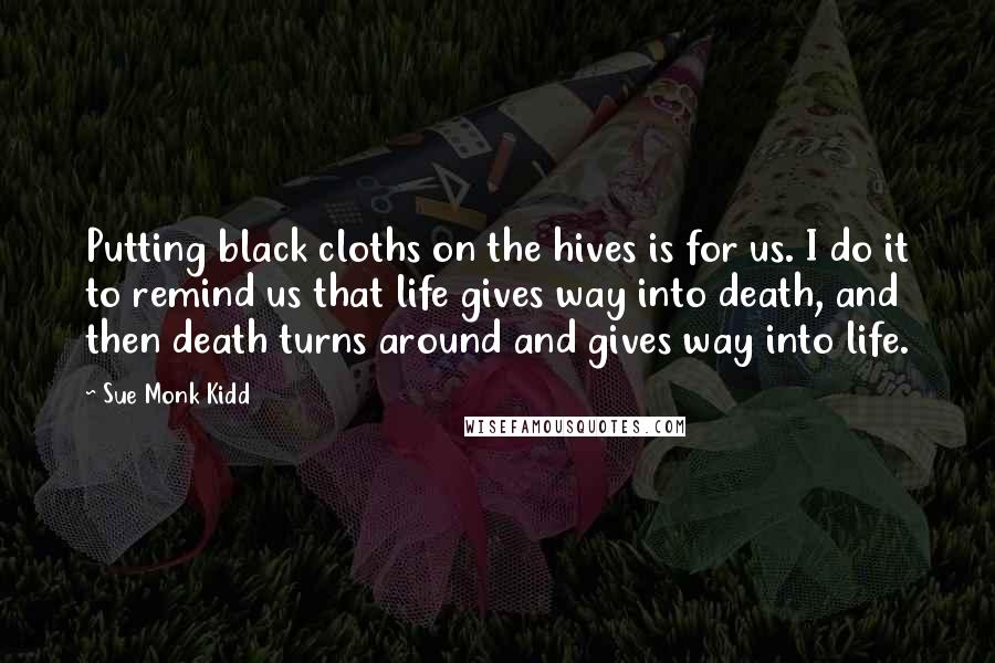 Sue Monk Kidd Quotes: Putting black cloths on the hives is for us. I do it to remind us that life gives way into death, and then death turns around and gives way into life.