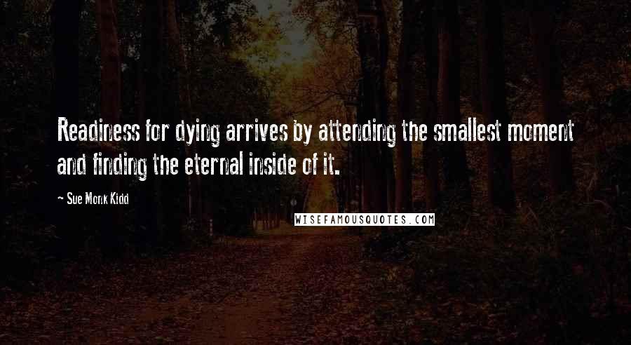 Sue Monk Kidd Quotes: Readiness for dying arrives by attending the smallest moment and finding the eternal inside of it.