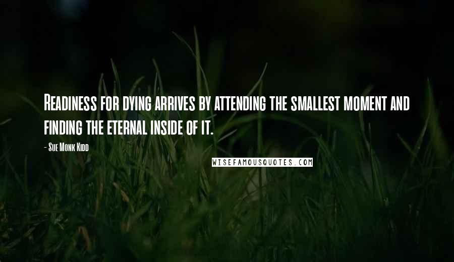Sue Monk Kidd Quotes: Readiness for dying arrives by attending the smallest moment and finding the eternal inside of it.