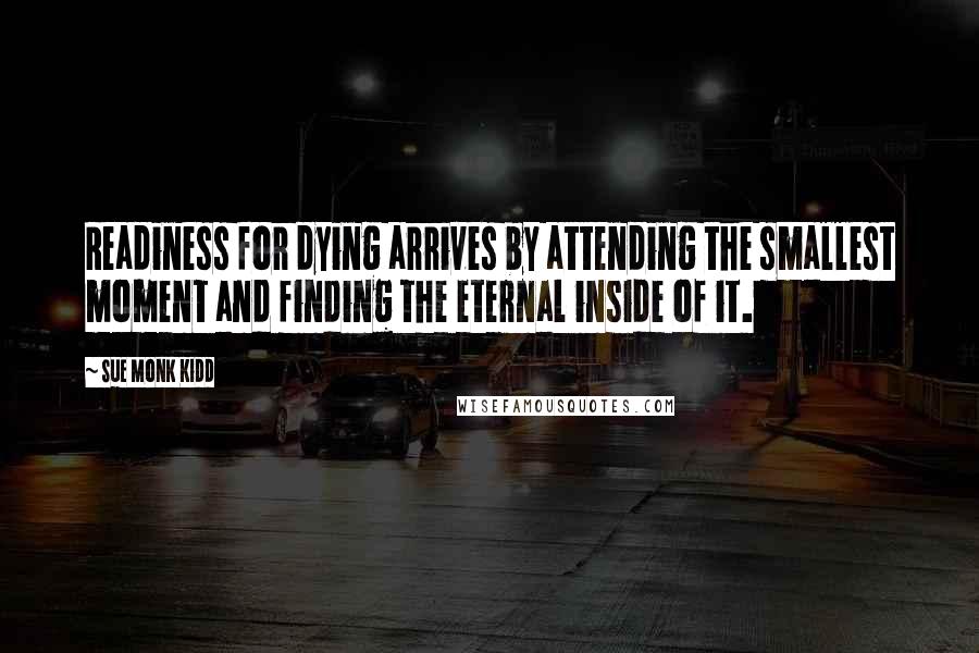 Sue Monk Kidd Quotes: Readiness for dying arrives by attending the smallest moment and finding the eternal inside of it.