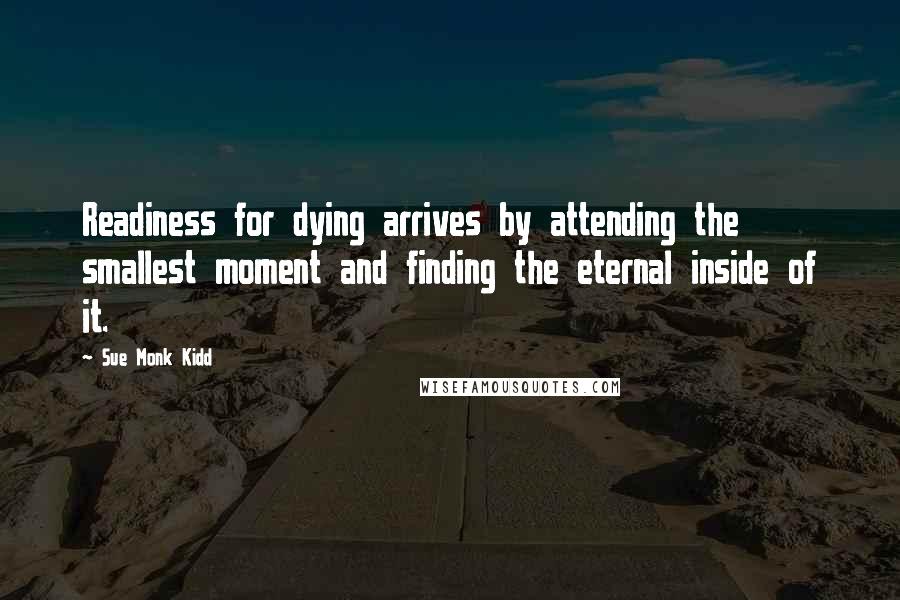 Sue Monk Kidd Quotes: Readiness for dying arrives by attending the smallest moment and finding the eternal inside of it.