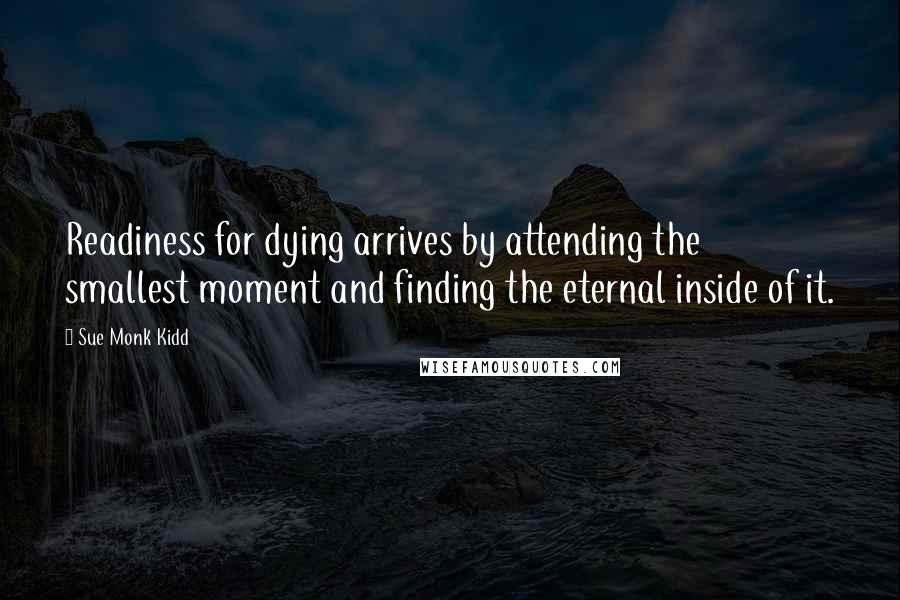 Sue Monk Kidd Quotes: Readiness for dying arrives by attending the smallest moment and finding the eternal inside of it.