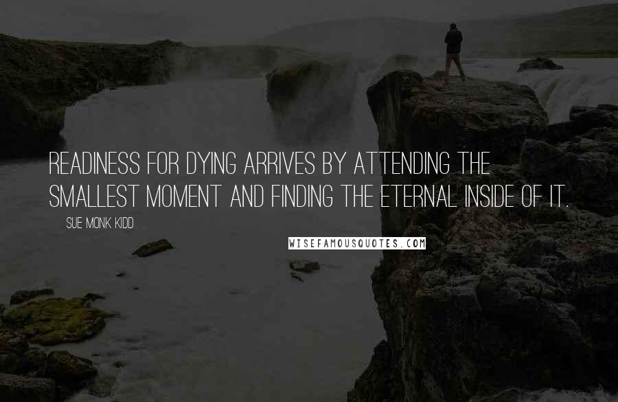 Sue Monk Kidd Quotes: Readiness for dying arrives by attending the smallest moment and finding the eternal inside of it.