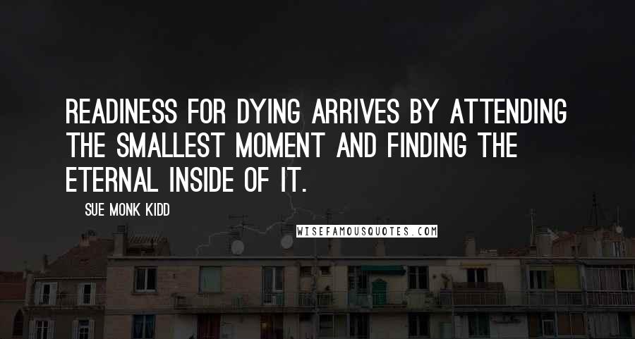 Sue Monk Kidd Quotes: Readiness for dying arrives by attending the smallest moment and finding the eternal inside of it.