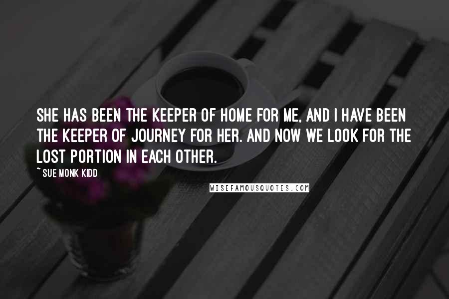 Sue Monk Kidd Quotes: She has been the keeper of home for me, and I have been the keeper of journey for her. And now we look for the lost portion in each other.