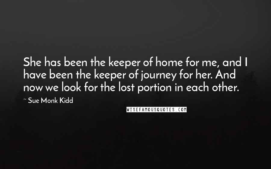 Sue Monk Kidd Quotes: She has been the keeper of home for me, and I have been the keeper of journey for her. And now we look for the lost portion in each other.